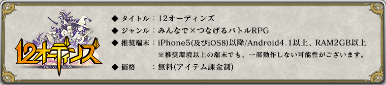 
	    	◆ タイトル：12オーディンズ
	    	◆ ジャンル：みんなで×つなげるバトルRPG
	    	◆ 推奨端末：iPhone5(及びiOS8)以降 / Android 4.1以降 , RAM2GB以上
	    	※ 推奨環境以上の端末の場合でも、一部動作しない可能性がございます。
	    	◆ 価格：無料(アイテム課金制)
	    	